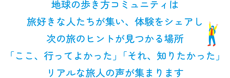 地球の歩き方コミュニティは  旅好きな人たちが集い、体験をシェアし  次の旅のヒントを見つける場所  「ここ、行ってよかった」「それ、知りたかった」  リアルな旅の声が集まります