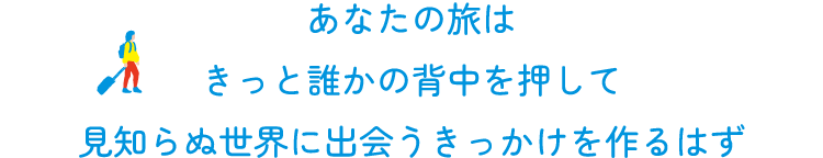 あなたの旅は  きっと誰かの背中を押して  見知らぬ世界に出会うきっかけを作るはず