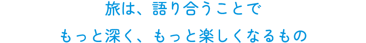 旅は、語り合うことで  もっと深く、もっと楽しくなるもの