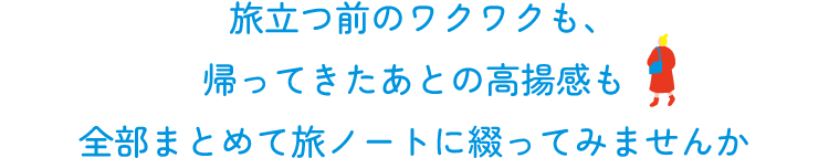 旅立つ前のワクワクも、  帰ってきたあとの高揚感も  全部まとめて旅ノートに綴ってみませんか
