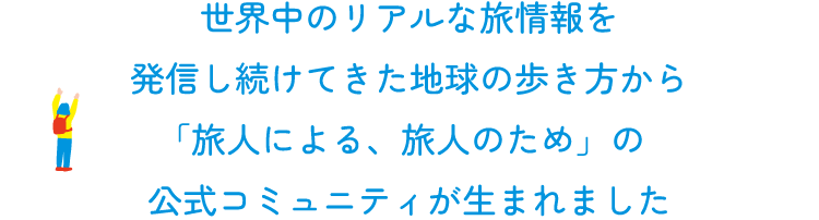 世界中のリアルな旅情報を  発信し続けてきた地球の歩き方から、  「旅人による、旅人のための」の  公式コミュニティが生まれました