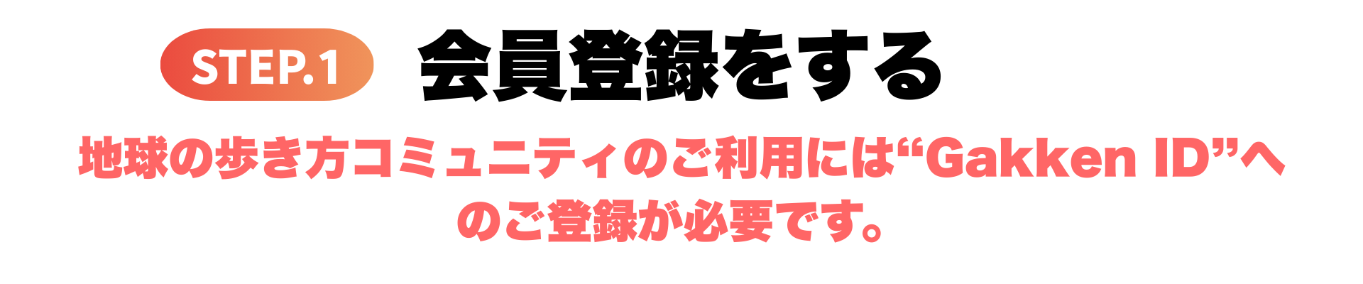 ステップ1 会員登録をする 地球の歩き方コミュニティのご利用にはGakkenIDへのご登録が必要です。