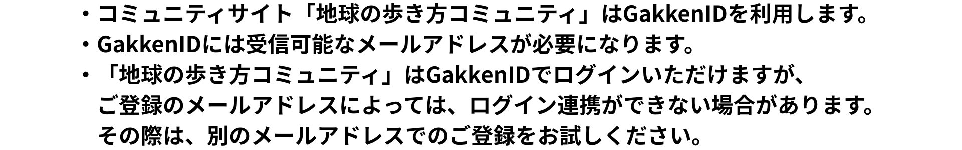 コミュニティサイト「地球の歩き方コミュニティ」はGakkenIDを利用します。  GakkenIDには受信可能なメールアドレスが必要になります。  「地球の歩き方コミュニティ」はGakkenIDでログインいただけますが、 ご登録のメールアドレスによっては、ログイン連携ができない場合があります。 その際は、別のメールアドレスでのご登録をお試しください。