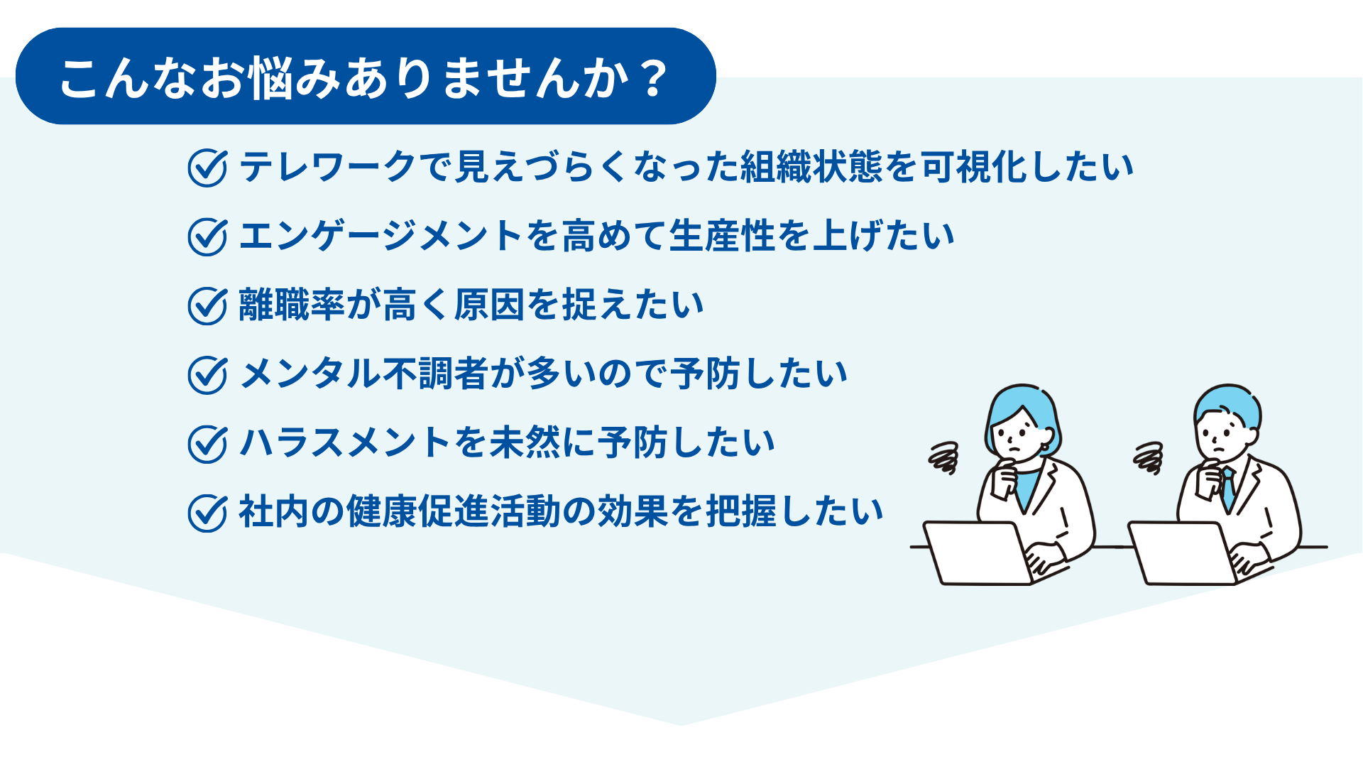 こんなお悩みありませんか？テレワークで見えづらくなった組織状態を可視化したい エンゲージメントを高めて生産性を上げたい 離職率が高く原因を捉えたい メンタル不調者が多いので予防したい ハラスメントを未然に予防したい 社内の健康促進活動の効果を把握したい