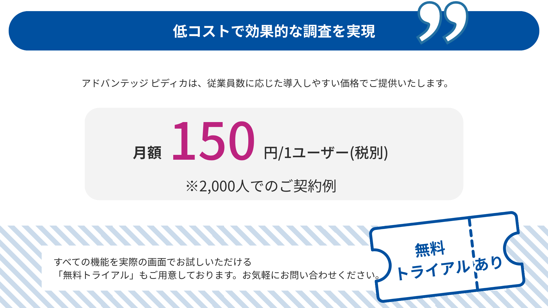 低コストで効果的な調査を実現 アドバンテッジ ピディカは、従業員数に応じた導入しやすい価格でご提供いたします。 月額150円/1ユーザー(税別)　※2,000人でのご契約例 すべての機能を実際の画面でお試しいただける 「無料トライアル」もご用意しております。お気軽にお問い合わせください。