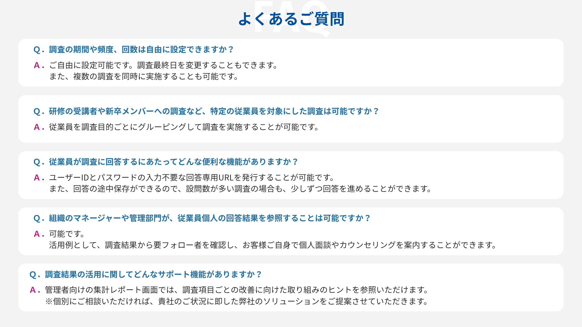 よくあるご質問  Ｑ．調査の期間や頻度、回数は自由に設定できますか？ Ａ．ご自由に設定可能です。調査最終日を変更することもできます。 　　また、複数の調査を同時に実施することも可能です。  Ｑ．研修の受講者や新卒メンバーへの調査など、特定の従業員を対象にした調査は可能ですか？ Ａ．従業員を調査目的ごとにグルーピングして調査を実施することが可能です。  Ｑ．従業員が調査に回答するにあたってどんな便利な機能がありますか？ Ａ．ユーザーIDとパスワードの入力不要な回答専用URLを発行することが可能です。 　　また、回答の途中保存ができるので、設問数が多い調査の場合も、少しずつ回答を進めることができます。  Ｑ．組織のマネージャーや管理部門が、従業員個人の回答結果を参照することは可能ですか？ Ａ．可能です。 　　活用例として、調査結果から要フォロー者を確認し、お客様ご自身で個人面談やカウンセリングを案内することができます。  Ｑ．調査結果の活用に関してどんなサポート機能がありますか？ Ａ．管理者向けの集計レポート画面では、調査項目ごとの改善に向けた取り組みのヒントを参照いただけます。 　　※個別にご相談いただければ、貴社のご状況に即した弊社のソリューションをご提案させていただきます。