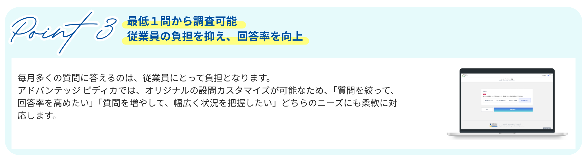 Point3　最低１問から調査可能従業員の負担を抑え、回答率を向上　毎月多くの質問に答えるのは、従業員にとって負担となります。 アドバンテッジ ピディカでは、オリジナルの設問カスタマイズが可能なため、「質問を絞って、回答率を高めたい」「質問を増やして、幅広く状況を把握したい」どちらのニーズにも柔軟に対応します。