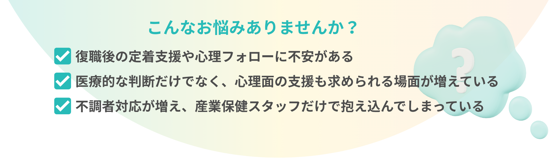 こんなお悩みありませんか？ 復職後の定着支援や心理フォローに不安がある 医療的な判断だけでなく、心理面の支援も求められる場面が増えている 不調者対応が増え、産業保健スタッフだけで抱え込んでしまっている