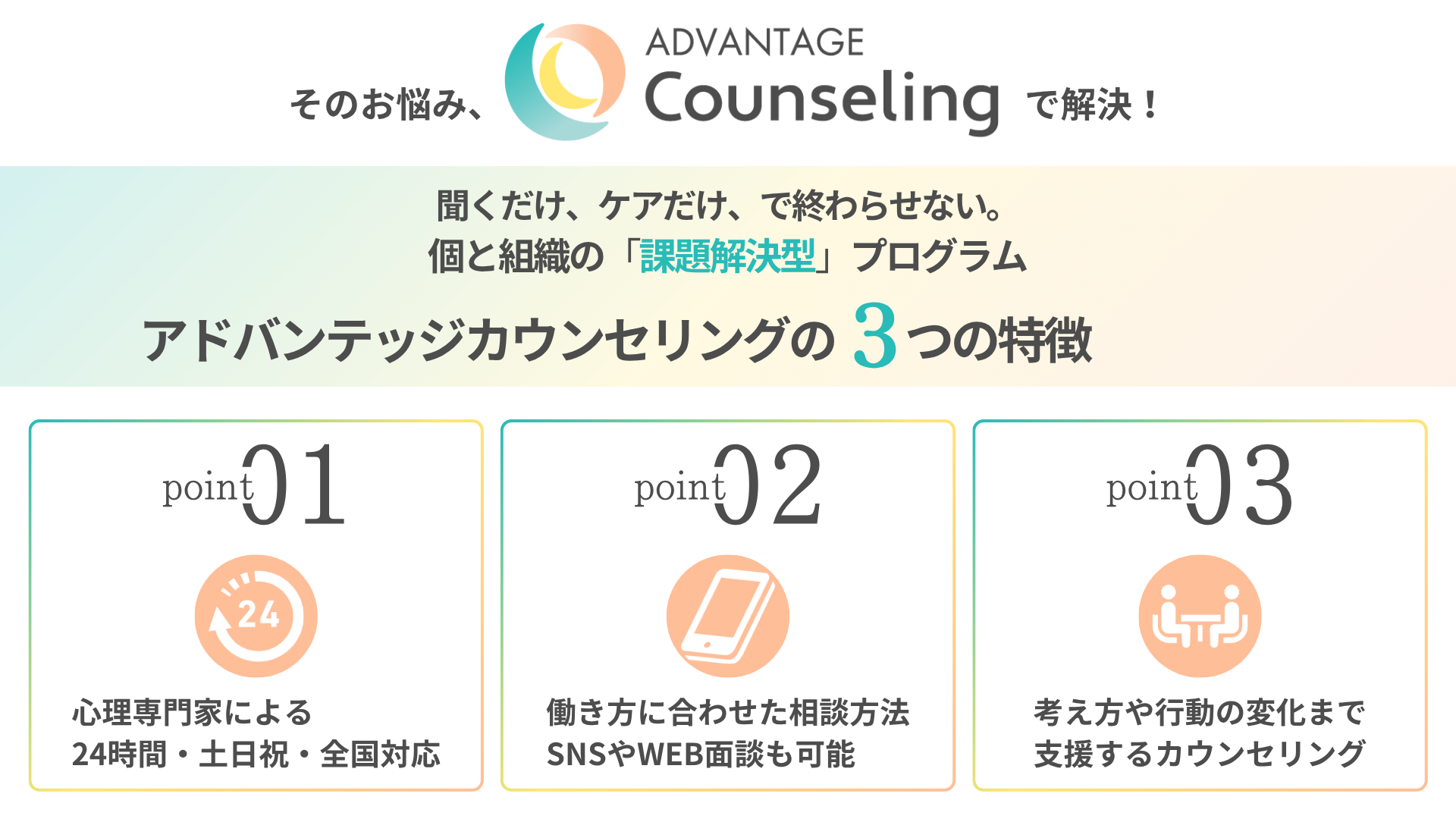 その悩み、アドバンテッジカウンセリングで解決！ 聞くだけ、ケアだけ、で終わらせない。 個と組織の「課題解決型」プログラム アドバンテッジカウンセリングの3つの特徴 Point1：心理専門家による、24時間・土日祝・全国対応 Point2：働き方に合わせた相談方法、SNSやWEB面談も可能 Point3：考え方や行動の変化まで、支援するカウンセリング