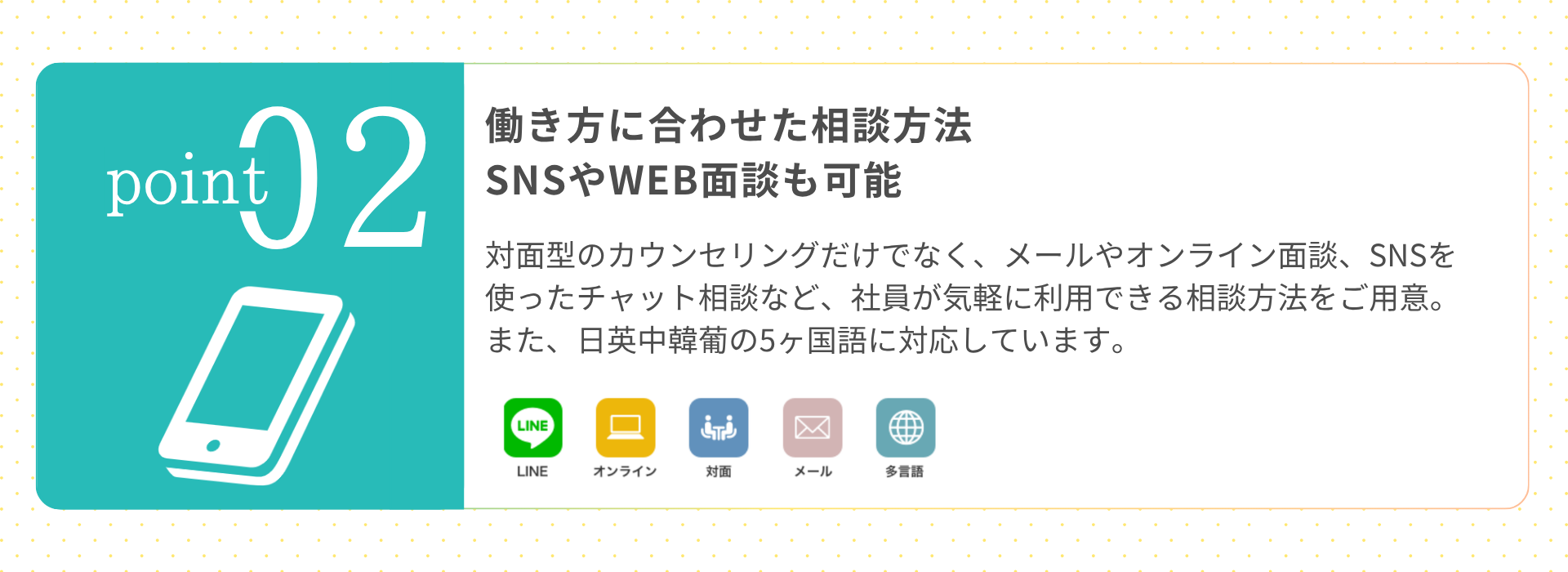 働き方に合わせた相談方法 SNSやWEB面談も可能 対面型のカウンセリングだけでなく、メールやオンライン面談、SNSを使ったチャット相談など、社員が気軽に利用できる相談方法をご用意。また、日英中韓葡の5ヶ国語に対応しています。  ※WEB面談カウンセリングについては自動翻訳システムにより100言語に対応 （LINE／オンライン／対面／メール／多言語）