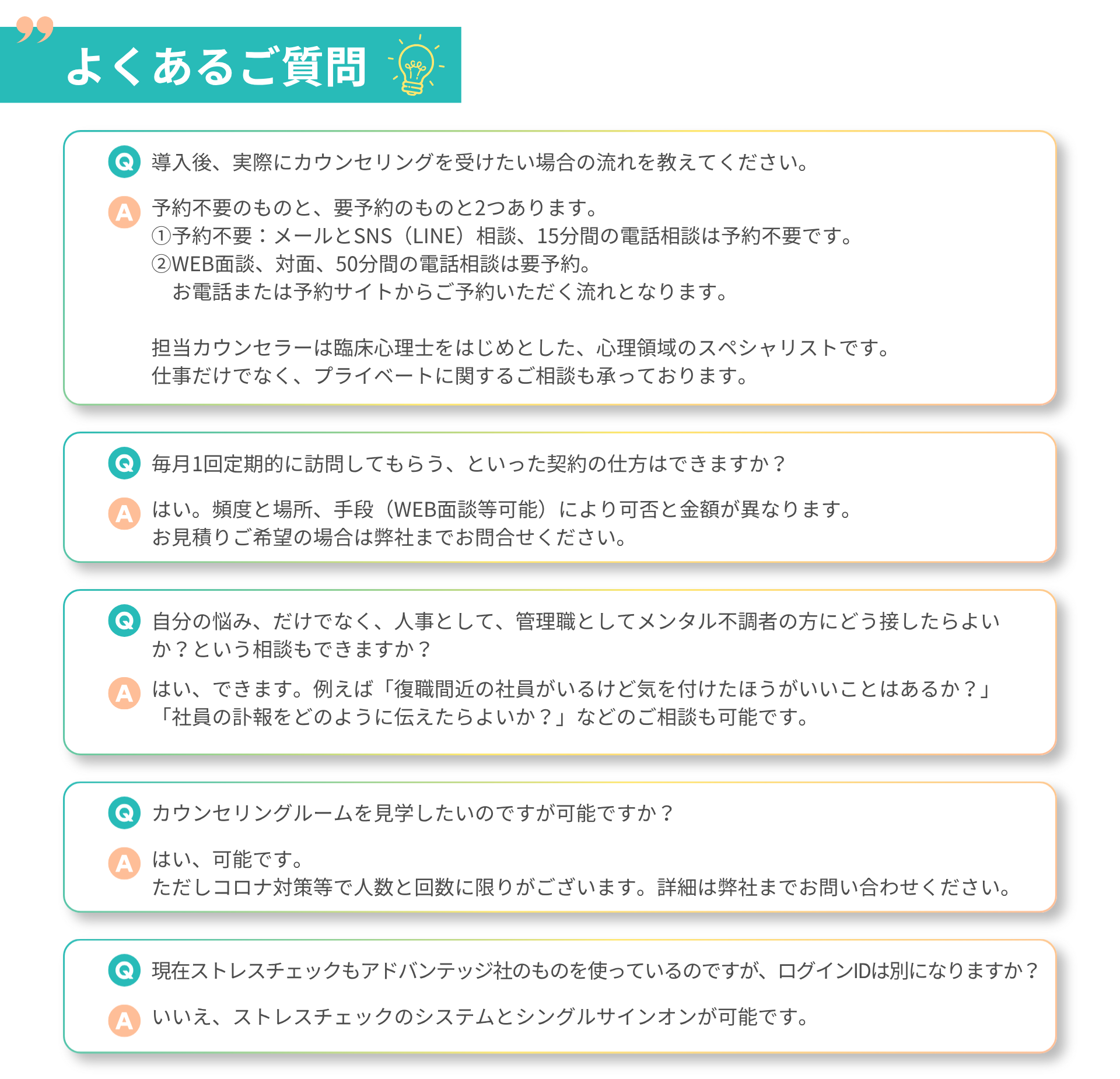 よくあるご質問 Q：導入後、実際にカウンセリングを受けたい場合の流れを教えてください。 A：予約不要のものと、要予約のものと2つあります。 ①予約不要：メールとSNS（LINE）相談、15分間の電話相談は予約不要です。 ②WEB面談、対面、50分間の電話相談は要予約。 　お電話または予約サイトからご予約いただく流れとなります。 担当カウンセラーは臨床心理士をはじめとした、心理領域のスペシャリストです。 仕事だけでなく、プライベートに関するご相談も承っております。  Q:毎月１回定期的に訪問してもらう、といった契約の仕方はできますか？ A:はい。頻度と場所、手段（WEB面談等可能）により可否と金額が異なります。 お見積りご希望の場合は弊社までお問合せください。  Q：自分の悩み、だけでなく、人事として、管理職としてメンタル不調者の方にどう接したらよいか？という相談もできますか？ A：はい、できます。例えば「復職間近の社員がいるけど気を付けたほうがいいことはあるか？」 「社員の訃報をどのように伝えたらよいか？」などのご相談も可能です。  Q:カウンセリングルームを見学したいのですが可能ですか？ A:はい、可能です。 ただしコロナ対策等で人数と回数に限りがございます。詳細は弊社までお問い合わせください。  Q:現在ストレスチェックもアドバンテッジ社のものを使っているのですが、ログインIDは別になりますか？ A:いいえ、ストレスチェックのシステムとシングルサインオンが可能です。