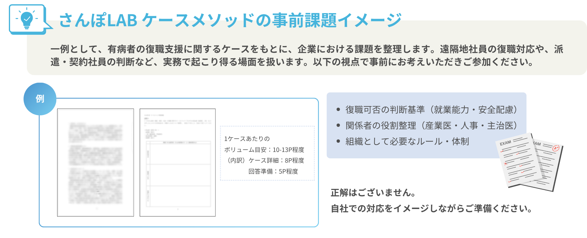 さんぽLAB ケースメソッドの事前課題イメージ一例として、有病者の復職支援に関するケースをもとに、企業における課題を整理します。遠隔地社員の復職対応や、派遣・契約社員の判断など、実務で起こり得る場面を扱います。以下の視点で事前にお考えいただきご参加ください。復職可否の判断基準（就業能力・安全配慮） 関係者の役割整理（産業医・人事・主治医） 組織として必要なルール・体制正解はございません。 自社での対応をイメージしながらご準備ください。