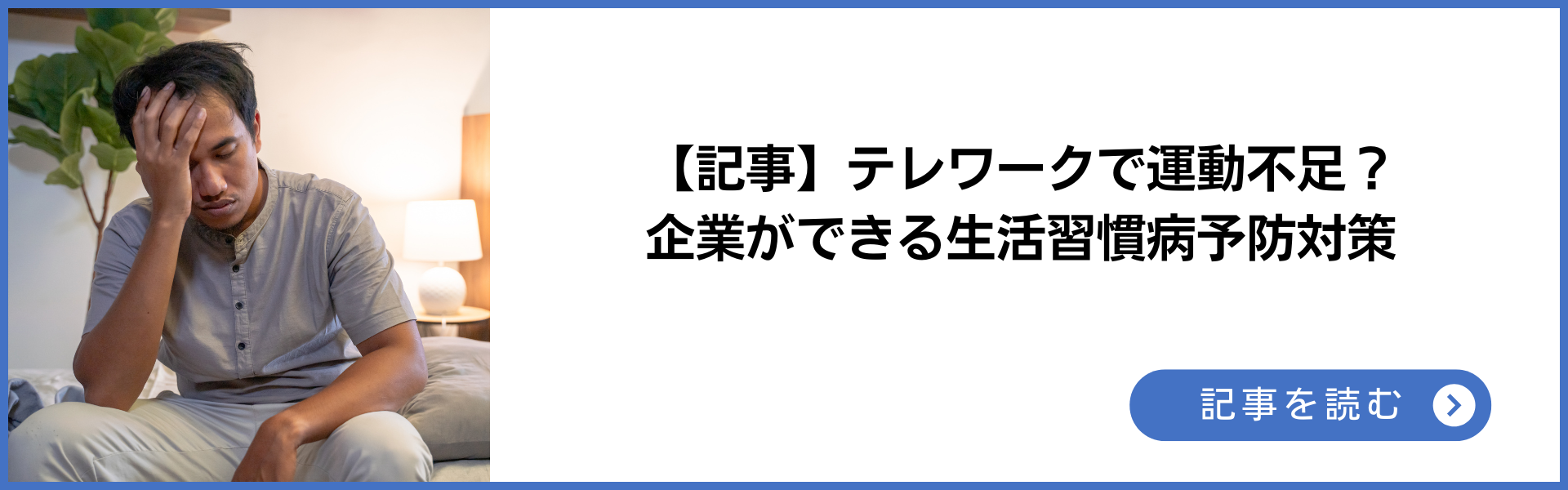 記事 テレワークで運動不足？企業ができる生活習慣病予防対策 記事を読む