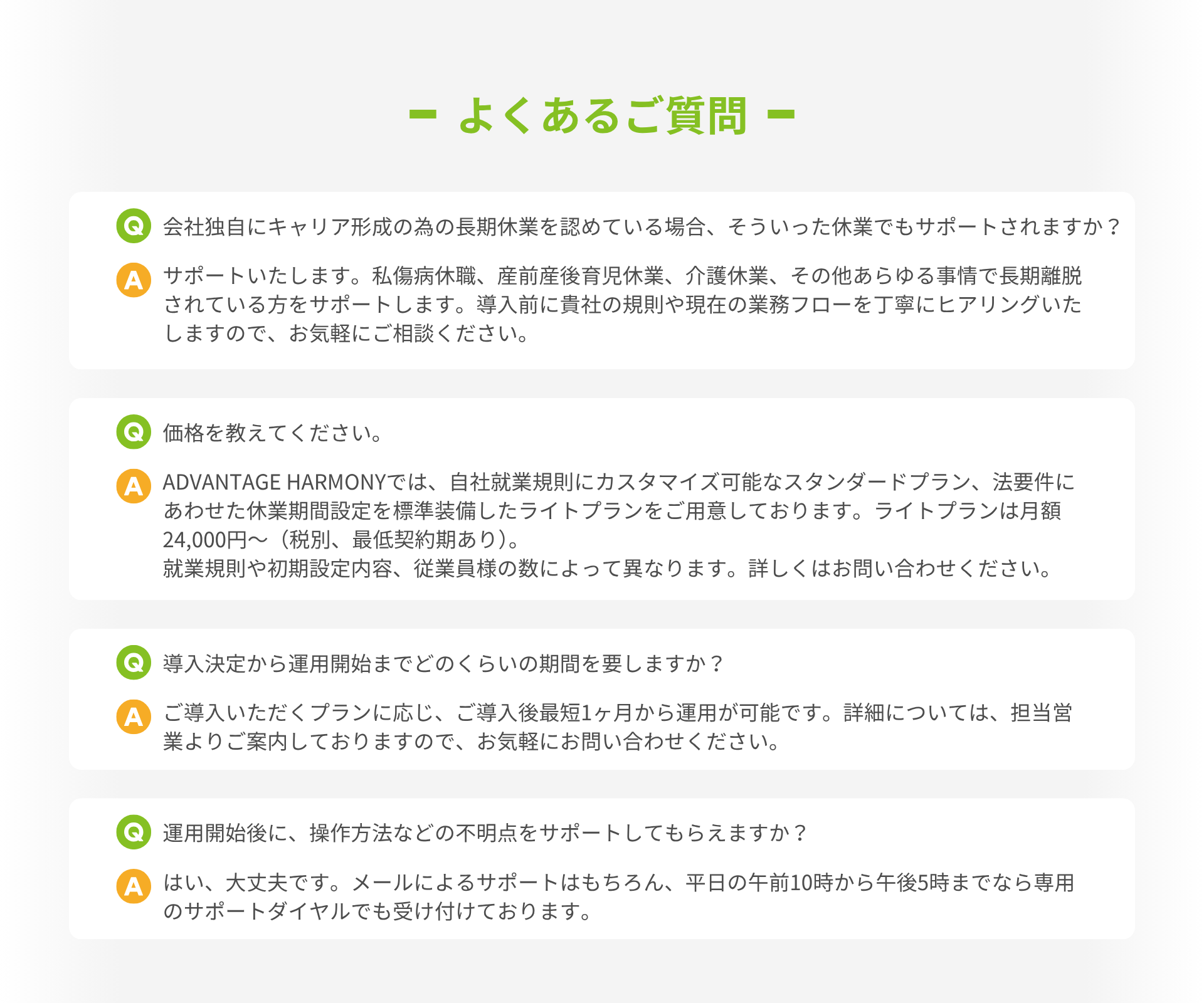 よくあるご質問  Q：会社独自にキャリア形成の為の長期休業を認めている場合、そういった休業でもサポートされますか？  A：サポートいたします。私傷病休職、産前産後育児休業、介護休業、その他あらゆる事情で長期離脱されている方をサポートします。導入前に貴社の規則や現在の業務フローを丁寧にヒアリングいたしますので、お気軽にご相談ください。   Q：価格を教えてください。  A：ADVANTAGE HARMONYでは、自社就業規則にカスタマイズ可能なスタンダードプラン、法要件にあわせた休業期間設定を標準装備したライトプランをご用意しております。ライトプランは月額24,000円～（税別、最低契約期あり）。 就業規則や初期設定内容、従業員様の数によって異なります。詳しくはお問い合わせください。就業規則や初期設定内容、従業員様の数によって異なります。詳しくはお問い合わせください。   Q：導入決定から運用開始までどのくらいの期間を要しますか？  A：ご導入いただくプランに応じ、ご導入後最短1ヶ月から運用が可能です。詳細については、担当営業よりご案内しておりますので、お気軽にお問い合わせください。  Q：運用開始後に、操作方法などの不明点をサポートしてもらえますか？  A：はい、大丈夫です。メールによるサポートはもちろん、平日の午前10時から午後5時までなら専用のサポートダイヤルでも受け付けております。