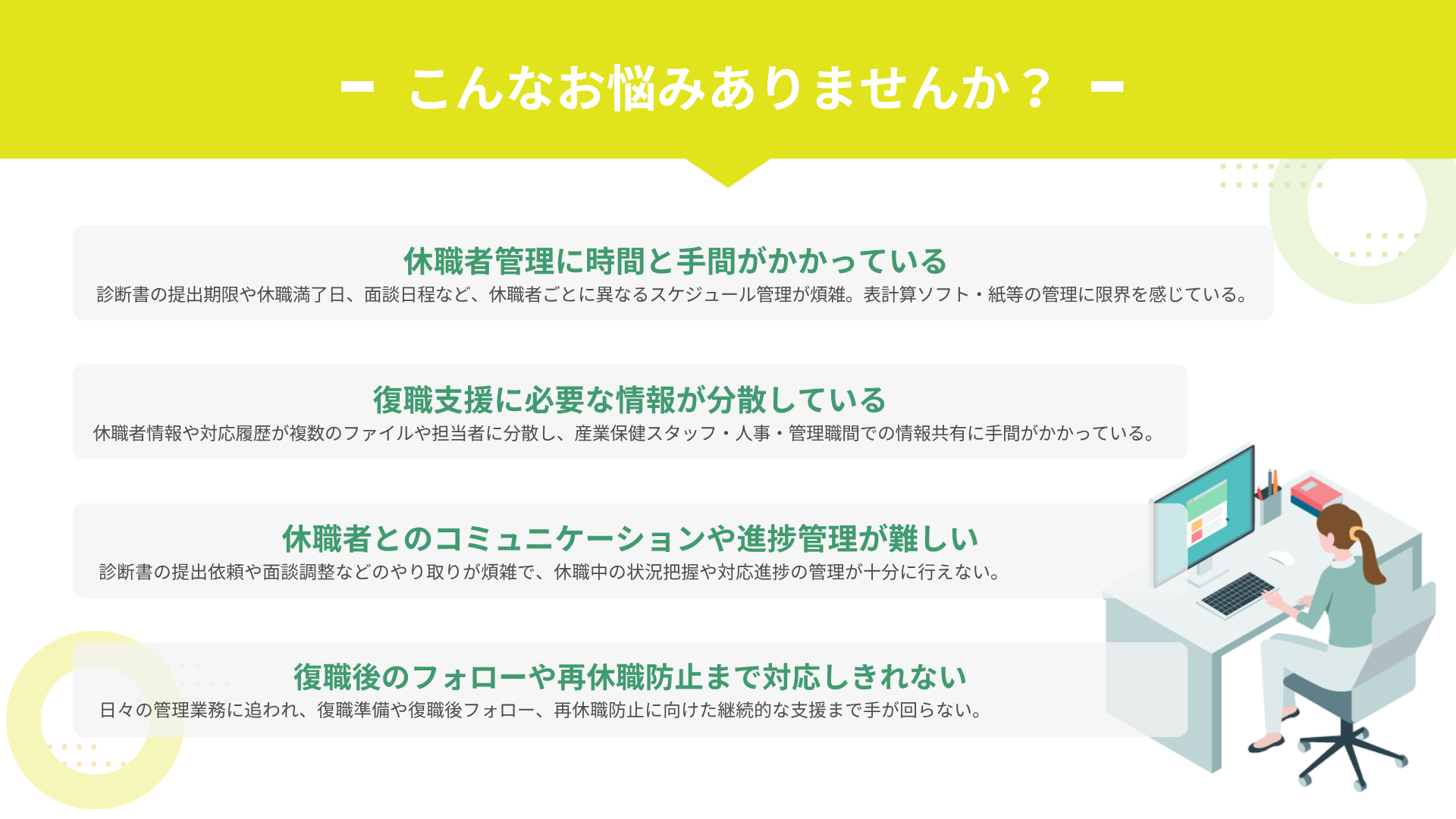 休職者対応の期日管理、見落としていませんか？ 診断書の期限や休職満了日など、煩雑なスケジュール・タスクを一元管理。 休職から復職後まで、両立支援をスムーズに。 				□ 休業者管理・復職支援クラウドシステム アドバンテッジハーモニー（ADVANTAGE HARMONY）  こんなお悩みありませんか？　			§ 休職者管理に時間と手間がかかっている 			診断書の提出期限や休職満了日、面談日程など、休職者ごとに異なるスケジュール管理が煩雑。表計算ソフト・紙等の管理に限界を感じている。 			§ 復職支援に必要な情報が分散している 			休職者の情報や対応履歴が複数のファイルや担当者に分散し、産業保健スタッフ・人事・管理職間での情報共有に手間がかかっている。 			§ 休職者とのコミュニケーションや進捗管理が難しい 			診断書の提出依頼や面談調整などのやり取りが煩雑で、休職中の状況把握や対応進捗の管理が十分に行えない。 			§ 復職後のフォローや再休職防止まで対応しきれない 			日々の管理業務に追われ、復職準備や復職後フォロー、再休職防止に向けた継続的な支援まで手が回らない。