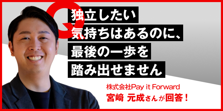 独立したい気持ちはあるのに、最後の一歩を踏み出せません 株式会社Pay it Forward　宮崎元成さんが回答！