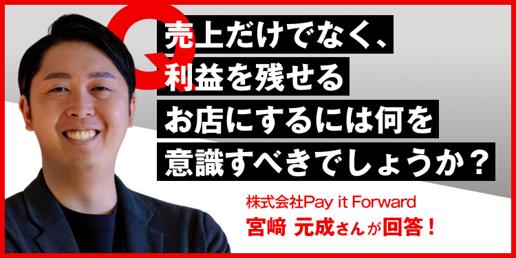 売上だけでなく、利益を残せるお店にするには何を意識すべきでしょうか？ 株式会社Pay it Forward　宮崎元成さんが回答！