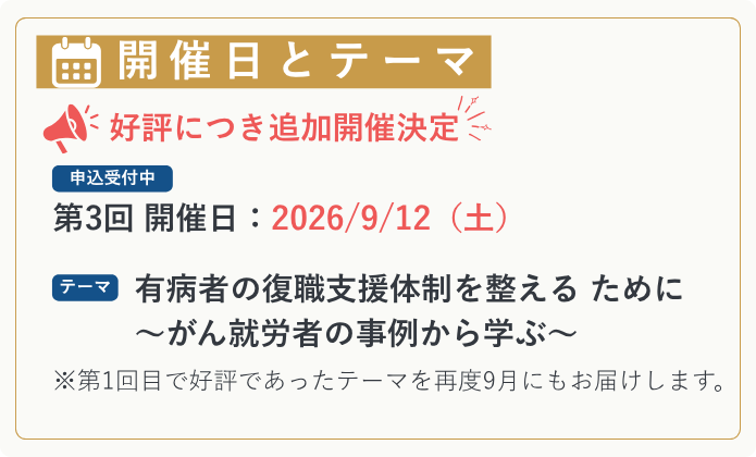 【開催日とテーマ】 ＼ 好評につき追加開催決定｜申込受付中 ／ 第3回 開催日：2026/9/12（土） テーマ：有病者の復職支援体制を整える ために ～がん就労者の事例から学ぶ～ ※第1回目で好評であったテーマを再度9月にもお届けします。