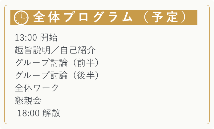 【全体プログラム（予定）】 　13:00 開始  趣旨説明／自己紹介 グループ討論（前半） グループ討論（後半） 全体ワーク 　懇親会 　18:00 解散