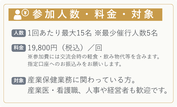 【参加人数】 1回あたり最大15名　※最少催行人数5名   【料金】 19,800円（税込）／回 ※参加費には交流会時の軽食・飲み物代等を含みます。 指定口座へのお振込みをお願いします。   【対象】 産業保健業務に関わっている方。  産業医・看護職、人事や経営者も歓迎です。