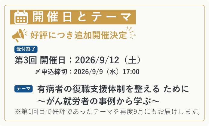 【開催日とテーマ】 ＼ 好評につき追加開催決定｜申込受付中 ／ 第3回 開催日：2026/9/12（土） テーマ：有病者の復職支援体制を整える ために ～がん就労者の事例から学ぶ～ ※第1回目で好評であったテーマを再度9月にもお届けします。