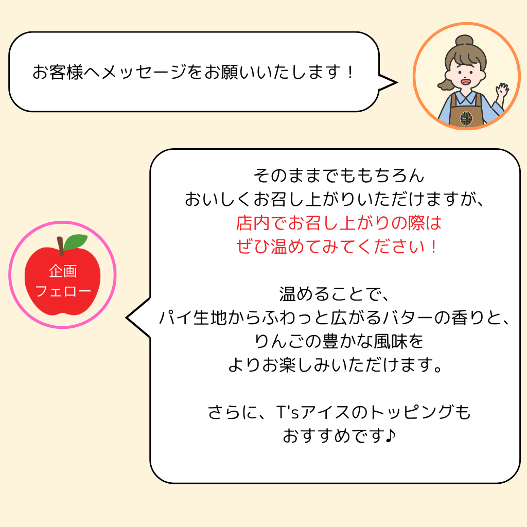 そのままでももちろん おいしくお召し上がりいただけますが、 店内でお召し上がりの際は ぜひ温めてみてください! 温めることで、 パイ生地からふわっと広がるバターの香りと、 りんごの豊かな風味を よりお楽しみいただけます。 さらに、T'sアイスのトッピングも おすすめです♪
