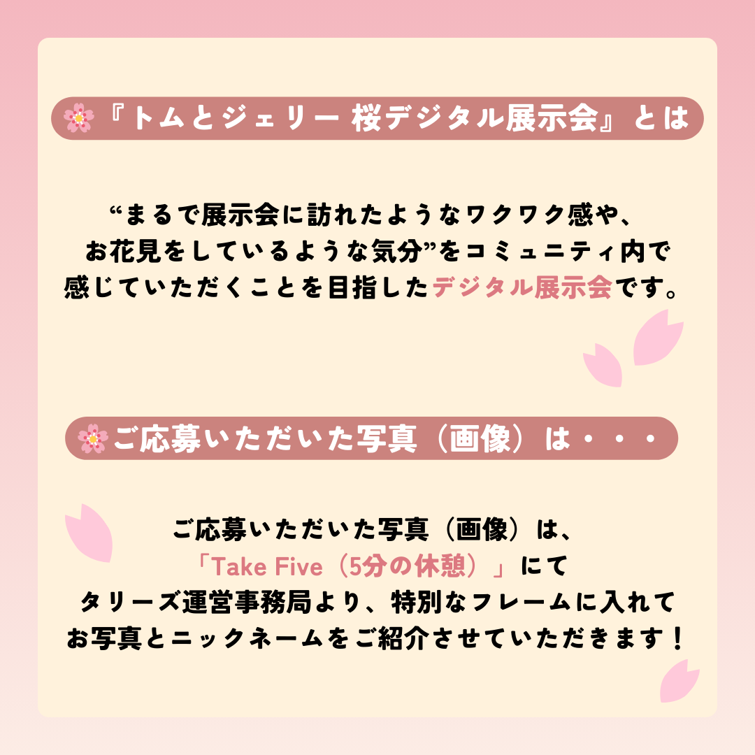 『トムとジェリー 桜デジタル展示会』とは… “まるで展示会に訪れたようなワクワク感やお花見をしているような気分”を、コミュニティ内で感じていただくことを目指した“デジタル展示会”です。 ご応募いただいた写真(画像)は、「Take Five(5分の休憩)」にてタリーズ運営事務局より投稿する『トムとジェリー 桜デジタル展示会』にて、特別なフレームに入れてお写真とニックネームをご紹介させていただきます!