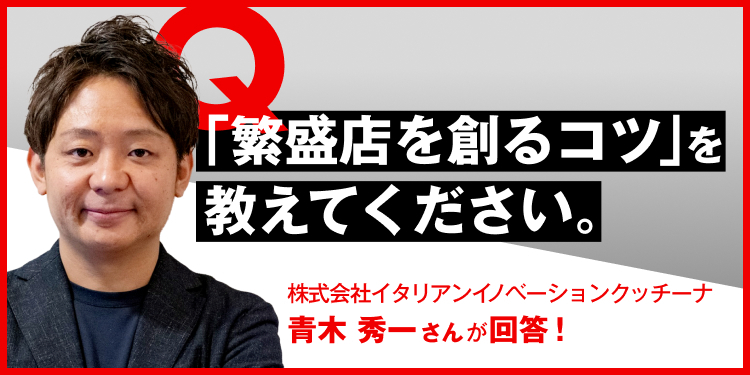 「繁盛店を創るコツ」を教えてください。 株式会社イタリアンイノベーションクッチーナ　青木秀一さんが回答！