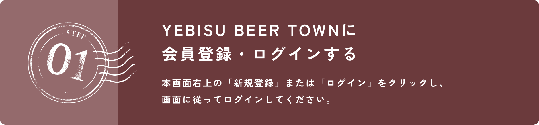 STEP 01 YEBISU BEER TOWNに会員登録・ログインする 本画面右上の「新規登録」または「ログイン」をクリックし、画面に従ってログインしてください。