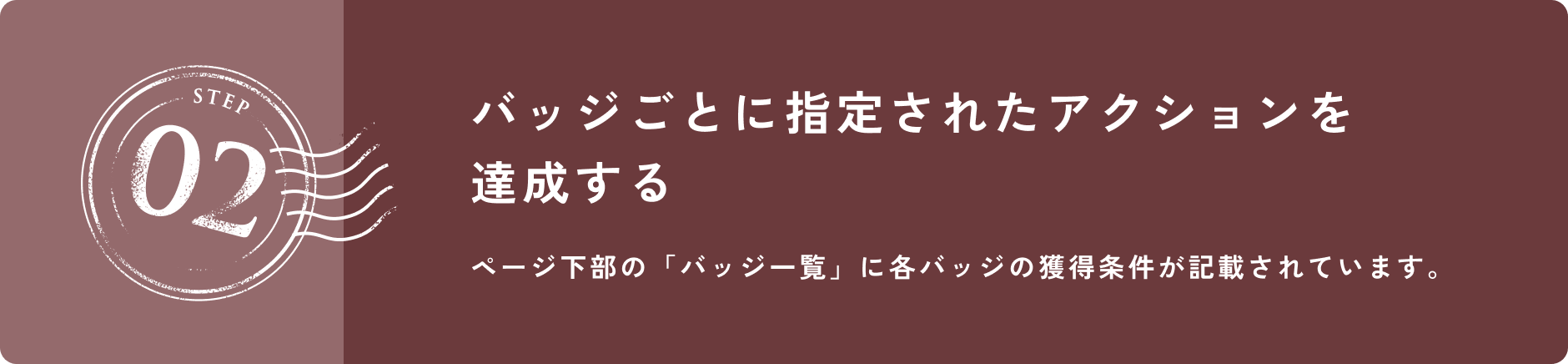 STEP 02 バッジごとに指定されたアクションを達成する ページ下部の「バッジ一覧」に各バッジの獲得条件が記載されています。