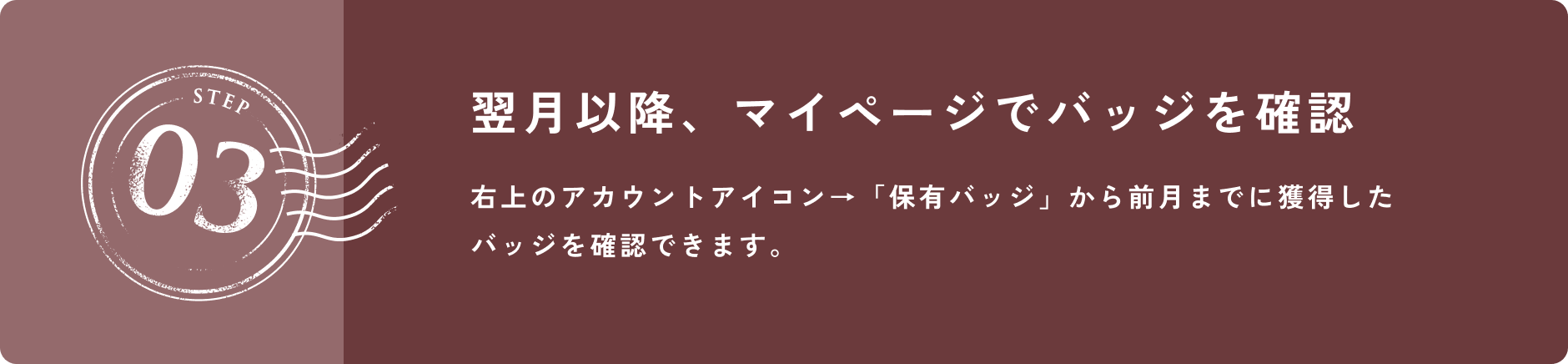 STEP 03 翌月以降、マイページでバッジを確認 右上のアカウントアイコン→「保有バッジ」から前月までに獲得したバッジを確認できます。
